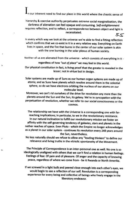 I hierarchy & coercive authority perpetuates extreme social marginalization, the darkness of alienation can feel opaque and consuming, Sell-enightenment requires eflection, and to reflect, a correspondence between object and lightis ‘necessitated s< I every which way we ook at the universe we’re able to find a fitting reflection ‘which confirms that we co-exist n t i a very relativ way. Everything on Earth fives in space, and the fire that burns in the center of our solar ystem is akin it the one burning in the solar plexus of human society. 1 our inherent need o find our place in this world where the chaotic sense of Neither of us are aienated from the universe - which consists of everything n t - regardless of how "out of place we may feelinthis worl. Our physial consttution i fat, s Iving proof that the greater i revealed inthe lesser; not n virtue but in design. Solar systems are made up of Suns as our human organ systems are made up of atoms; and as Suns have planets which revolve around them in the celestal sphere, 50 do we have electrons orbiting the nucleus of our atoms on our ‘molecular level, Moreover, we can’ rid ourselves ofthe drive for revolution any more than the. planets around the Sun and the Sun, s galaxy. We’r in syncopation withthe Perpetuation of evolution, whether we refer to our socia consciousness o the. cosmos. “The relationship we have with the Universe s a corresponding one with fa- reaching implications;in paticuar, to we in the revolutionary resistance. I our natural inclination to fulfl our revolutionary mission we foster an affinity with the sef-governing tendency of galaxies, stars and planets inthe nether reaches of space. Even Pluto - which the Empire no longer acknowledges 25 2 planet in our solar system - continues It revolution every 248 years around the Sun, nevertheless. Noless naturall should we refuse to allow any “leading thinkers" to define our relevance and iing truths in the vitiolc spontaneity of the Movemen. The Princple of Correspondence s an inter-personal one as well. No one s 5o deologlcally unaligned with others that we can’t find a relation in human feelings Feelings o fea. Of pain and of leasure. Of anger and the capacity o knowing peace, regardiess of where we come from - be it Rwanda or North Amerika. 1fwe screwed ina ight bulb and peered close enough into each other’s eves, we would begin to see a rflection o our sell. Revolution i a corresponding ‘experience for every being and collctive of beings who freely engage inthe beratory endeavr.
